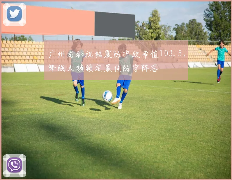 广州龙狮祝铭震防守效率值103.5，锋线大锁锁定最佳防守阵容