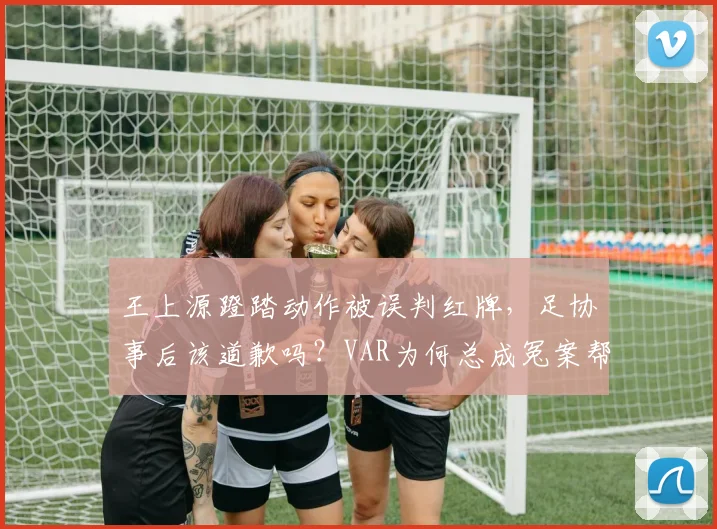王上源蹬踏动作被误判红牌，足协事后该道歉吗？VAR为何总成冤案帮凶？
